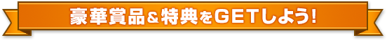 豪華賞品&特典をGETしよう!