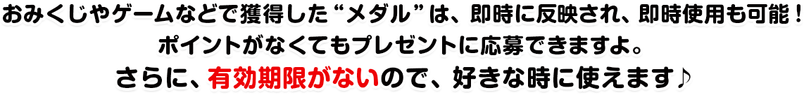 おみくじやゲームなどで獲得した“メダル”は、即時に反映され、即時使用も可能!ポイントがなくてもプレゼントに応募できますよ。さらに、有効期限がないので、好きな時に使えます♪