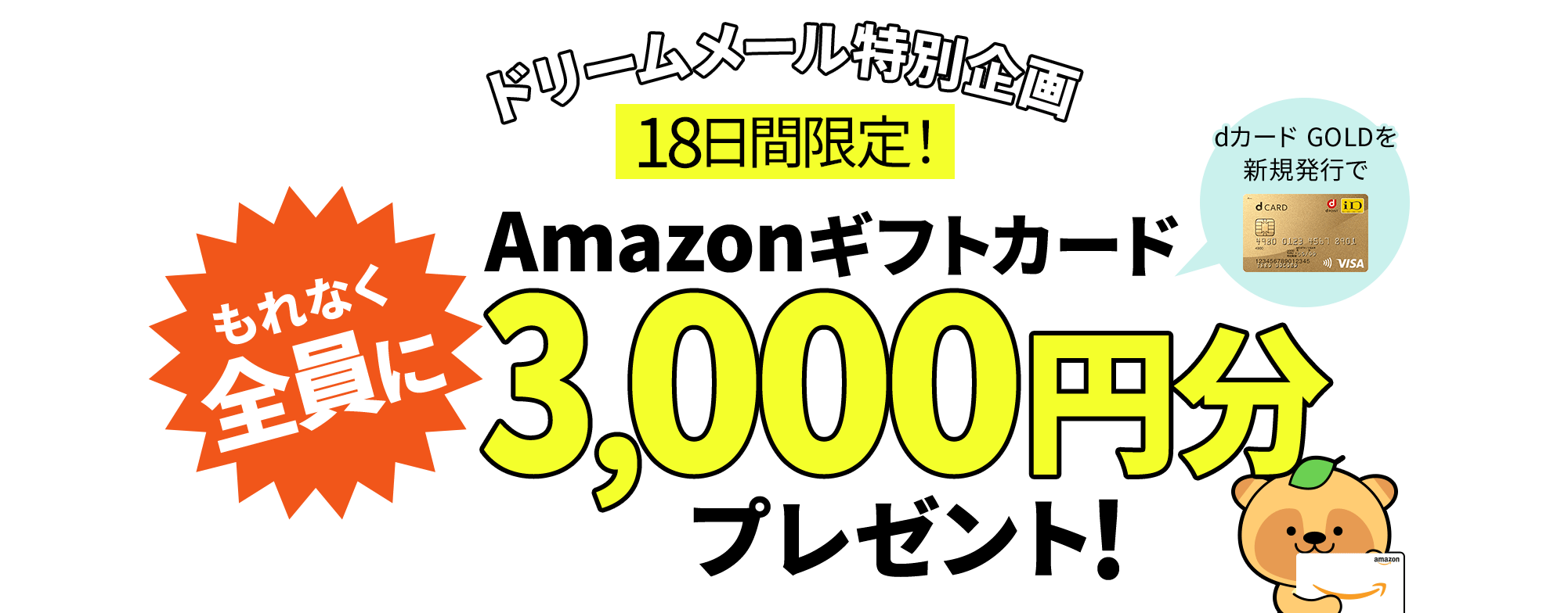 全員に「Amazonギフトカード3,000円分」をプレゼント！【ドリームメール特別企画】dカードGOLDを新規発行すると、もれなく全員にAmazonギフトカードが当たる！