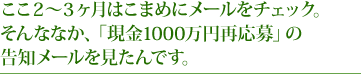 ここ２〜３ヶ月はこまめにメールをチェック。そんななか、「現金1000万円再応募」の告知メールを見たんです。