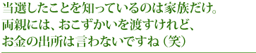 当選したことを知っているのは家族だけ。両親には、おこずかいを渡すけれど、お金の出所は言わないですね(笑)