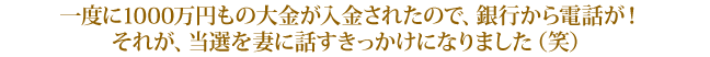 一度に1000万円もの大金が入金されたので、銀行から電話が!それが、当選を妻に話すきっかけになりました(笑)