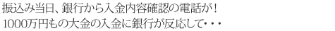 振込み当日、銀行から入金内容確認の電話が!1000万円もの大金の入金に銀行が反応して・・・