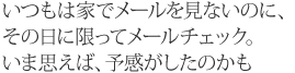 いつもは家でメールを見ないのに、その日に限ってメールチェック。いま思えば、予感がしたのかも