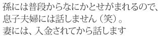 孫には普段からなにかとせがまれるので、息子夫婦には話しません（笑）。妻には、入金されてから話します