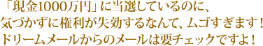 「現金1000万円」に当選しているのに、気づかずに権利が失効するなんて、ムゴすぎます!ドリームメールからのメールは要チェックですよ!