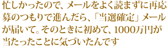 忙しかったので、メールをよく読まずに再応募のつもりで進んだら、「当選確定」メールが届いて。そのときに初めて、1000万円が当たったことに気づいたんです