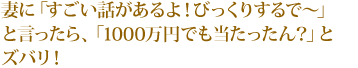 妻に「すごい話があるよ! びっくりするで〜」と言ったら、「1000万円でも当たったん?」とズバリ!