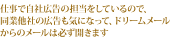 仕事で自社広告の担当をしているので、同業他社の広告も気になって、ドリームメールからのメールは必ず開きます