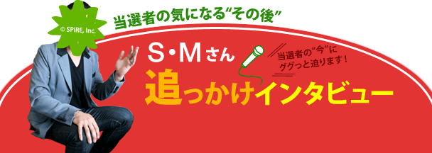 4月の「第39回 現金1000万円プレゼント」の当選者、S・Mさんに、現金1000万円の使い道や、生活の変化についてお聞きしました。目録贈呈から約3ヶ月経ったS・Mさんの“今”をお届けします