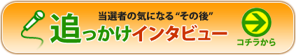 当選者の気になる”その後”追っかけインタビューはこちら