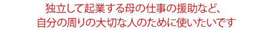 独立して起業する母の仕事の援助など、自分の周りの大切な人のために使いたいです