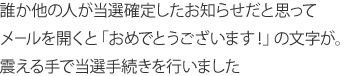 誰か他の人が当選確定したお知らせだと思ってメールを開くと「おめでとうございます！」の文字が。震える手で当選手続きを行いました