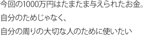 今回の1000万円はたまたま与えられたお金。自分のためじゃなく、自分の周りの大切な人のために使いたい