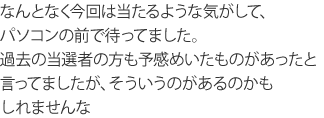 なんとなく今回は当たるような気がして、パソコンの前で待ってました。過去の当選者の方も予感めいたものがあったと言ってましたが、そういうのがあるのかもしれませんな