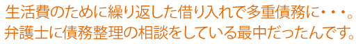 生活費のために繰り返した借り入れで多重債務に…。弁護士に債務整理の相談をしている最中だったんです。