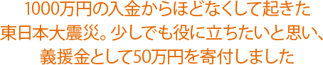 1000万円の入金からほどなくして起きた東日本大震災。少しでも役に立ちたいと思い、義援金として50万円を寄付しました