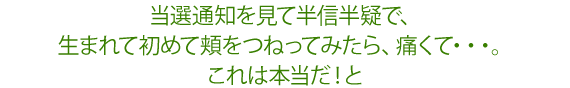 当選通知を見て半信半疑で、生まれて初めて頬をつねってみたら、痛くて・・・。これは本当だ!と