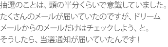 抽選のことは、頭の半分くらいで意識していました。たくさんのメールが届いていたのですが、ドリームメールからのメールだけはチェックしよう、と。そうしたら、当選通知が届いていたんです!