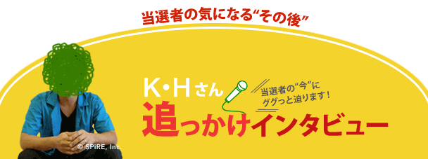 お待たせいたしました。昨年、7月抽選の「第43回 現金1000万円プレゼント」の当選者、K・Hさんの追っかけインタビューをお届けします！