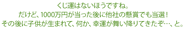 くじ運はないほうですね。だけど、1000万円が当った後に他社の懸賞でも当選!その後に子供が生まれて、何か、幸運が舞い降りてきたぞ…、と。