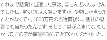 これまで懸賞に当選した事は、ほとんどありませんでしたね。宝くじもよく買いますが、少額しか当ったことがなくて…。1000万円の当選直後に、他社の懸賞でも当たったんです。そして子供が産まれて。もしかして、この子が幸運を運んできてくれたのかな…と。