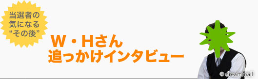 お待たせいたしました。2013年10月抽選の「第52回 現金1000万円プレゼント」の当選者、W・Hさんの追っかけインタビューをお届けします！